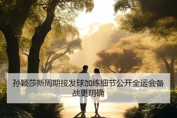 孙颖莎新周期接发球加练细节公开全运会备战更明确